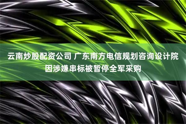 云南炒股配资公司 广东南方电信规划咨询设计院因涉嫌串标被暂停全军采购