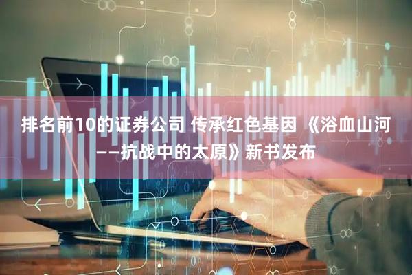 排名前10的证券公司 传承红色基因 《浴血山河——抗战中的太原》新书发布
