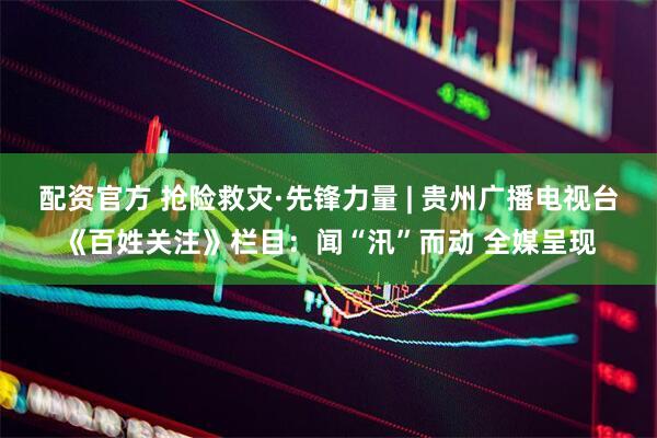 配资官方 抢险救灾·先锋力量 | 贵州广播电视台《百姓关注》栏目：闻“汛”而动 全媒呈现