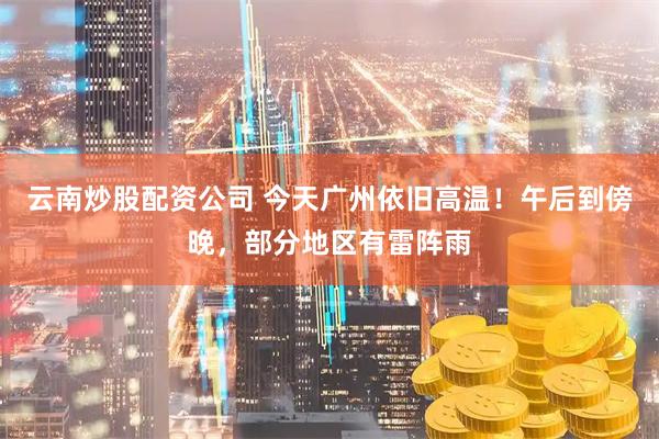 云南炒股配资公司 今天广州依旧高温！午后到傍晚，部分地区有雷阵雨