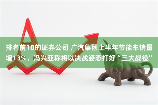 排名前10的证券公司 广汽集团上半年节能车销量增13%，冯兴亚称将以决战姿态打好“三大战役”