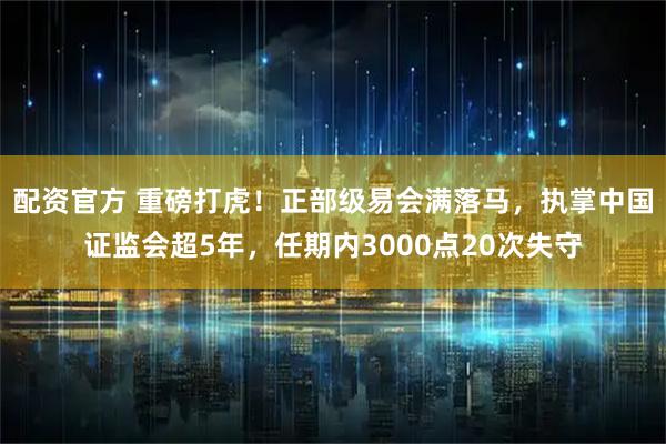 配资官方 重磅打虎！正部级易会满落马，执掌中国证监会超5年，任期内3000点20次失守