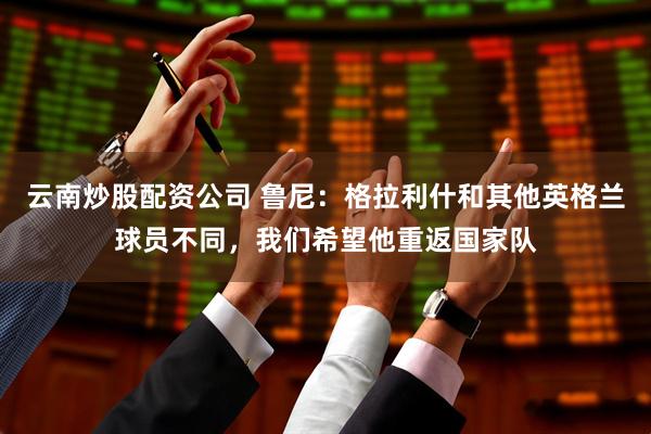 云南炒股配资公司 鲁尼：格拉利什和其他英格兰球员不同，我们希望他重返国家队