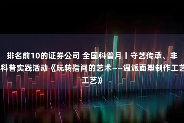 排名前10的证券公司 全国科普月丨守艺传承、非遗科普实践活动《玩转指间的艺术——温派面塑制作工艺》