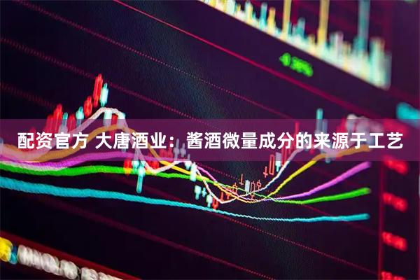 配资官方 大唐酒业：酱酒微量成分的来源于工艺