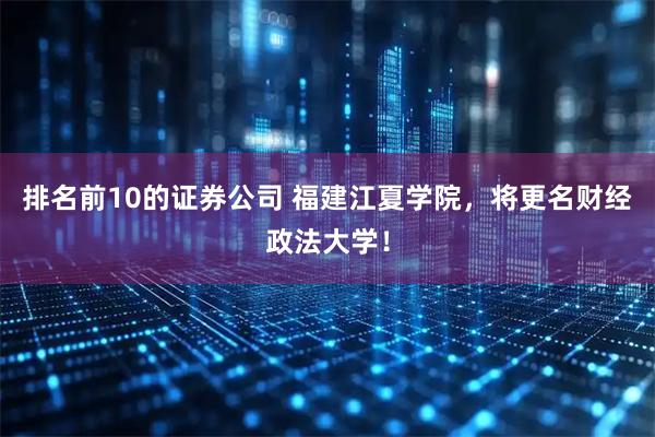 排名前10的证券公司 福建江夏学院，将更名财经政法大学！