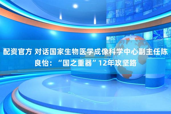 配资官方 对话国家生物医学成像科学中心副主任陈良怡：“国之重器”12年攻坚路
