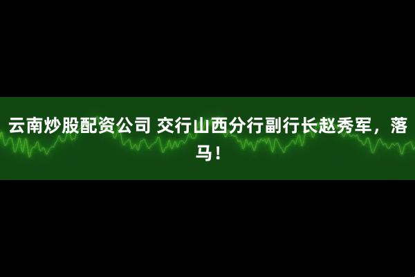 云南炒股配资公司 交行山西分行副行长赵秀军，落马！