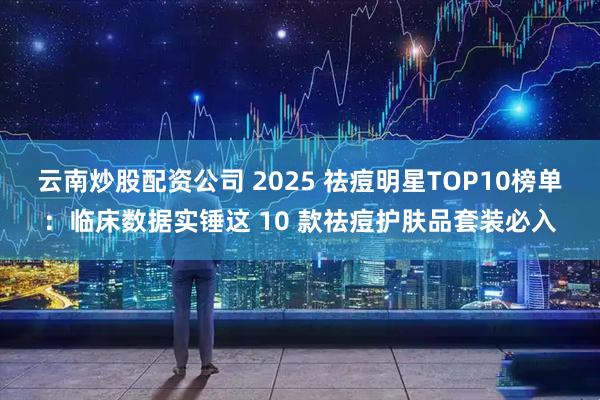 云南炒股配资公司 2025 祛痘明星TOP10榜单：临床数据实锤这 10 款祛痘护肤品套装必入