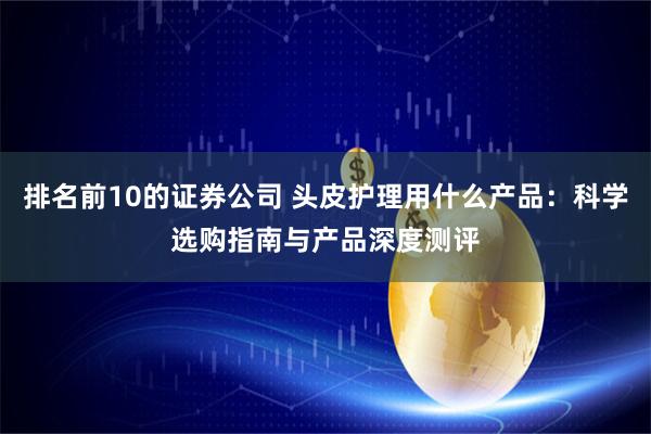 排名前10的证券公司 头皮护理用什么产品：科学选购指南与产品深度测评