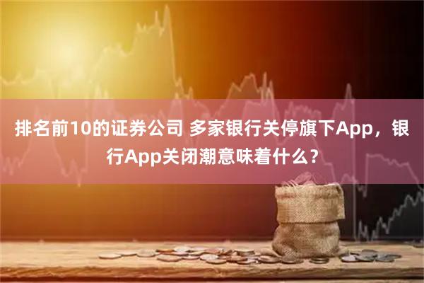 排名前10的证券公司 多家银行关停旗下App，银行App关闭潮意味着什么？