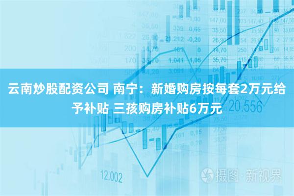 云南炒股配资公司 南宁：新婚购房按每套2万元给予补贴 三孩购房补贴6万元