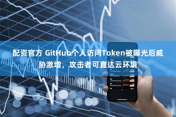 配资官方 GitHub个人访问Token被曝光后威胁激增,攻击者可直达云环境