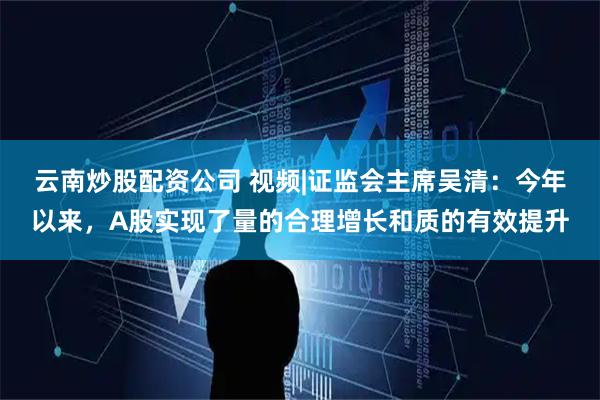 云南炒股配资公司 视频|证监会主席吴清：今年以来，A股实现了量的合理增长和质的有效提升