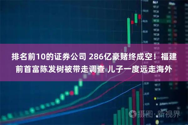 排名前10的证券公司 286亿豪赌终成空！福建前首富陈发树被带走调查 儿子一度远走海外