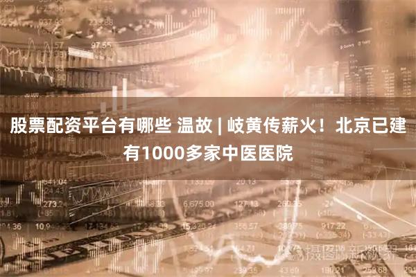 股票配资平台有哪些 温故 | 岐黄传薪火！北京已建有1000多家中医医院