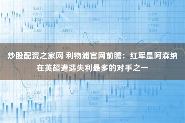 炒股配资之家网 利物浦官网前瞻：红军是阿森纳在英超遭遇失利最多的对手之一