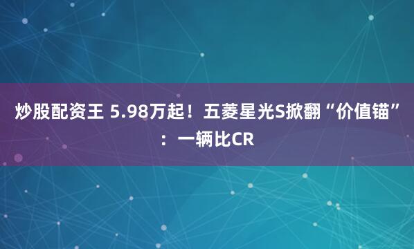 炒股配资王 5.98万起！五菱星光S掀翻“价值锚”：一辆比CR