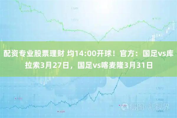 配资专业股票理财 均14:00开球！官方：国足vs库拉索3月27日，国足vs喀麦隆3月31日