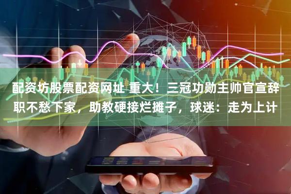 配资坊股票配资网址 重大！三冠功勋主帅官宣辞职不愁下家，助教硬接烂摊子，球迷：走为上计
