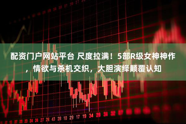 配资门户网站平台 尺度拉满！5部R级女神神作，情欲与杀机交织，大胆演绎颠覆认知