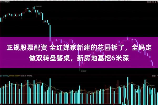 正规股票配资 全红婵家新建的花园拆了,全妈定做双转盘餐桌,新房地基挖6米深