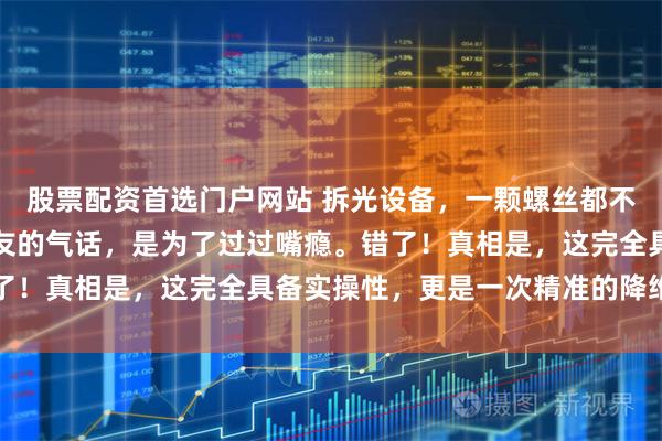 股票配资首选门户网站 拆光设备，一颗螺丝都不留！以为这只是中国网友的气话，是为了过过嘴瘾。错了！真相是，这完全具备实操性，更是一次精准的降维打击