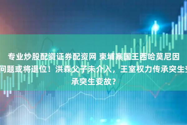 专业炒股配资证券配资网 柬埔寨国王西哈莫尼因健康问题或将退位!洪森父子未介入,王室权力传承突生变故?