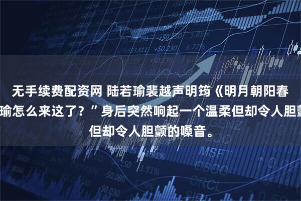 无手续费配资网 陆若瑜裴越声明筠《明月朝阳春风雨》阿瑜怎么来这了?”身后突然响起一个温柔但却令人胆颤的嗓音。