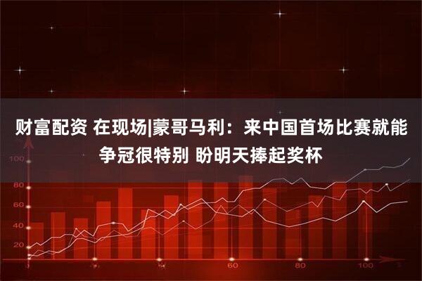 财富配资 在现场|蒙哥马利:来中国首场比赛就能争冠很特别 盼明天捧起奖杯
