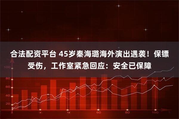 合法配资平台 45岁秦海璐海外演出遇袭！保镖受伤，工作室紧急回应：安全已保障