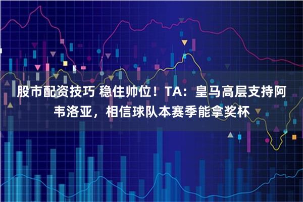股市配资技巧 稳住帅位！TA：皇马高层支持阿韦洛亚，相信球队本赛季能拿奖杯