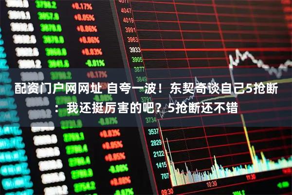 配资门户网网址 自夸一波！东契奇谈自己5抢断：我还挺厉害的吧？5抢断还不错