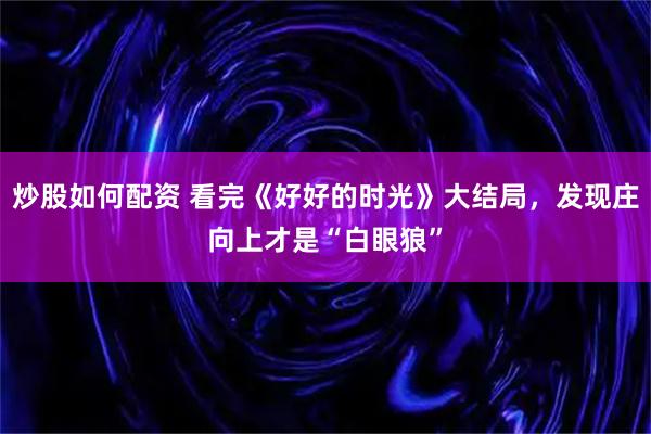 炒股如何配资 看完《好好的时光》大结局，发现庄向上才是“白眼狼”