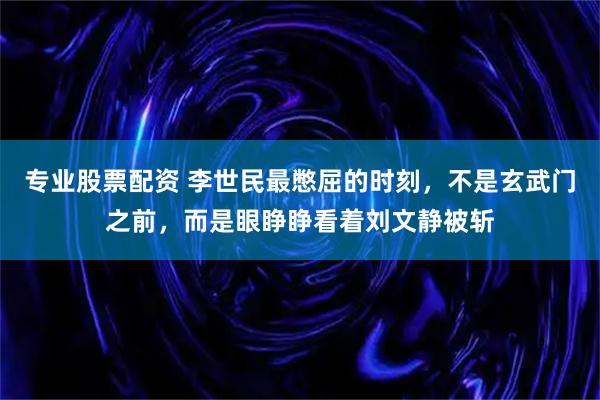 专业股票配资 李世民最憋屈的时刻，不是玄武门之前，而是眼睁睁看着刘文静被斩