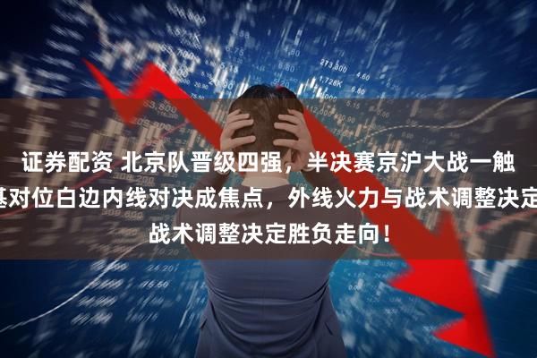 证券配资 北京队晋级四强，半决赛京沪大战一触即发，麦基对位白边内线对决成焦点，外线火力与战术调整决定胜负走向！