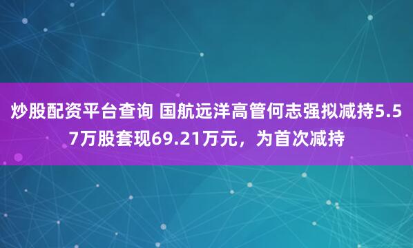 炒股配资平台查询 国航远洋高管何志强拟减持5.57万股套现69.21万元，为首次减持
