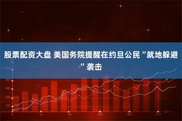 股票配资大盘 美国务院提醒在约旦公民“就地躲避”袭击
