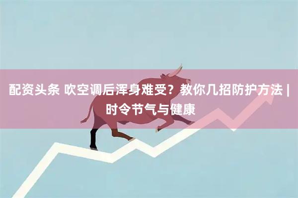 配资头条 吹空调后浑身难受？教你几招防护方法 | 时令节气与健康