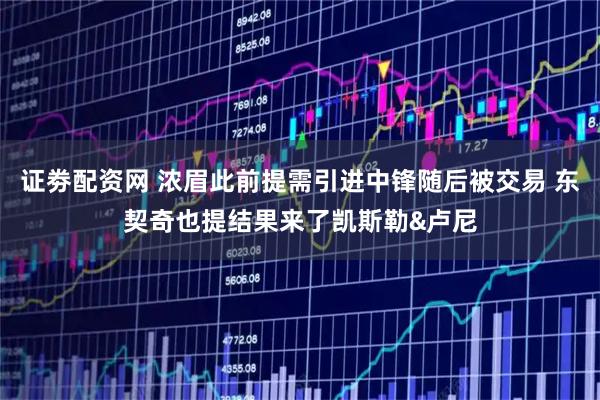 证劵配资网 浓眉此前提需引进中锋随后被交易 东契奇也提结果来了凯斯勒&卢尼