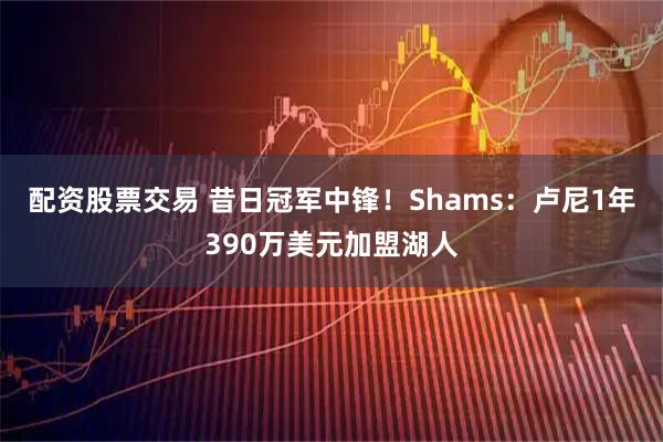 配资股票交易 昔日冠军中锋！Shams：卢尼1年390万美元加盟湖人