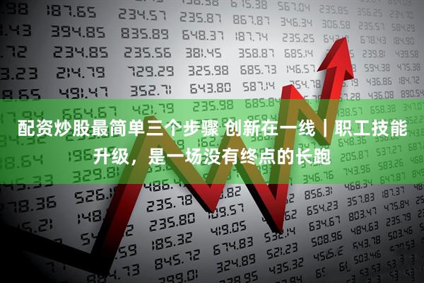 配资炒股最简单三个步骤 创新在一线｜职工技能升级，是一场没有终点的长跑