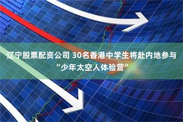 辽宁股票配资公司 30名香港中学生将赴内地参与“少年太空人体验营”