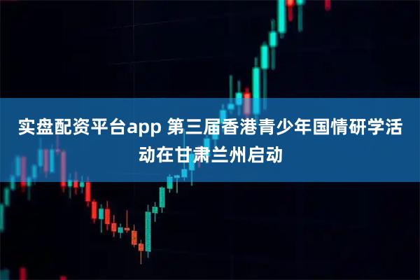 实盘配资平台app 第三届香港青少年国情研学活动在甘肃兰州启动