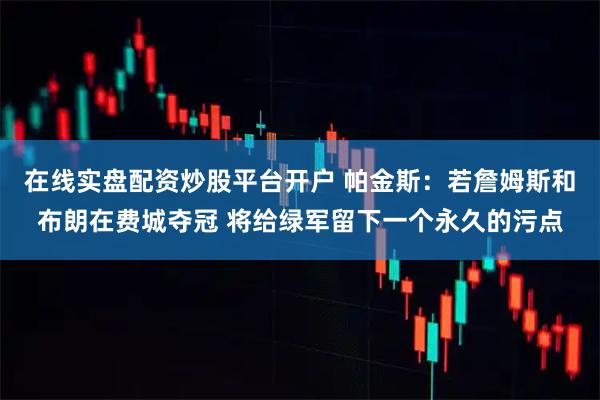 在线实盘配资炒股平台开户 帕金斯：若詹姆斯和布朗在费城夺冠 将给绿军留下一个永久的污点